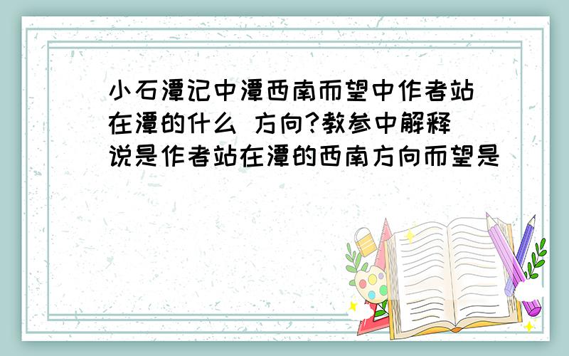 小石潭记中潭西南而望中作者站在潭的什么 方向?教参中解释说是作者站在潭的西南方向而望是