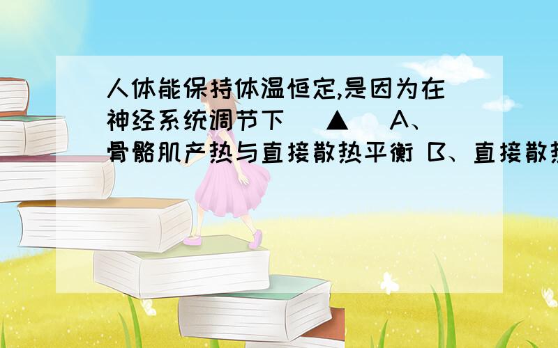 人体能保持体温恒定,是因为在神经系统调节下( ▲ )A、骨骼肌产热与直接散热平衡 B、直接散热与蒸发散热平衡 C、内脏产热与蒸发散热平衡 D、产热过程和散热过程保持平衡