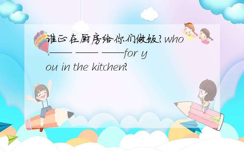 谁正在厨房给你们做饭?who —— —— ——for you in the kitchen?