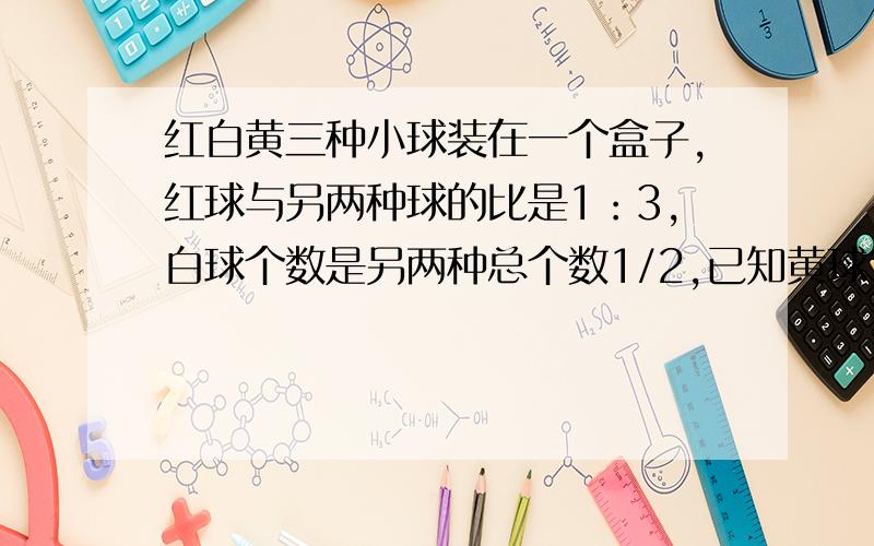 红白黄三种小球装在一个盒子,红球与另两种球的比是1：3,白球个数是另两种总个数1/2,已知黄球30个,三种球三种求一共多少个?急