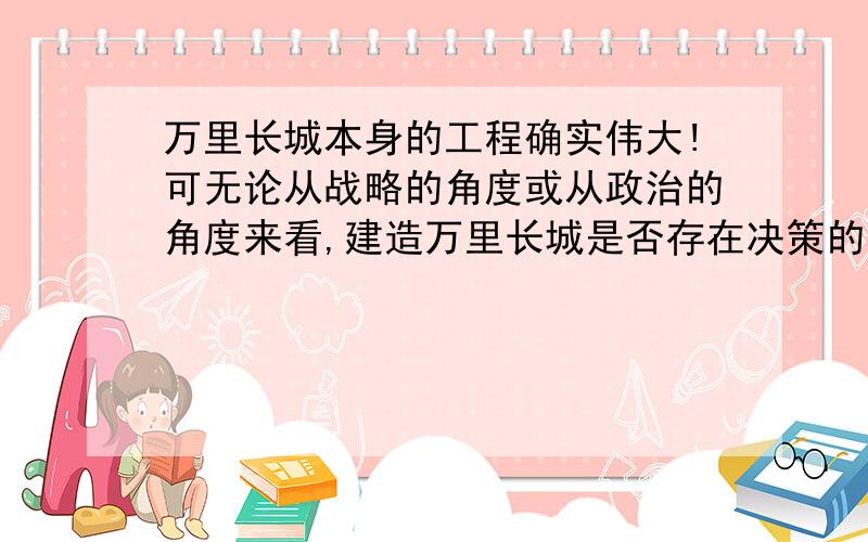 万里长城本身的工程确实伟大!可无论从战略的角度或从政治的角度来看,建造万里长城是否存在决策的失误呢?为什么不把建造“超级围墙”的财力用到军队现代化建设上,而后再一鼓作气地打