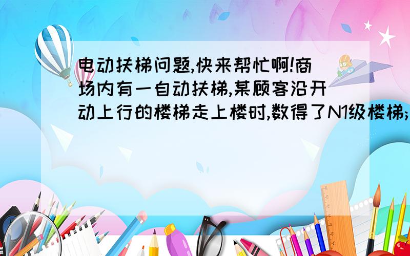 电动扶梯问题,快来帮忙啊!商场内有一自动扶梯,某顾客沿开动上行的楼梯走上楼时,数得了N1级楼梯;当他以相同行走速度(相对扶梯)沿向下开动的扶梯走上楼时,数得了N2级楼梯.则自动扶梯露在