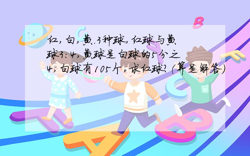 红,白,黄.3种球,红球与黄球3:4,黄球是白球的5分之4,白球有105个,求红球?（算是解答）