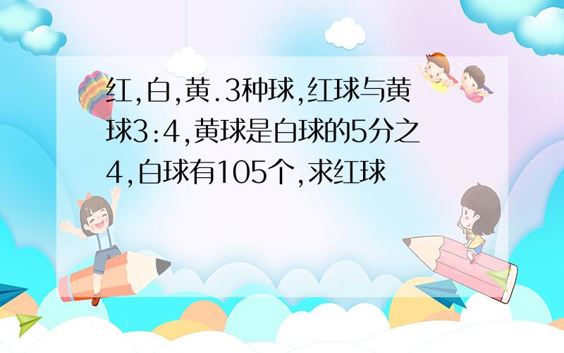 红,白,黄.3种球,红球与黄球3:4,黄球是白球的5分之4,白球有105个,求红球