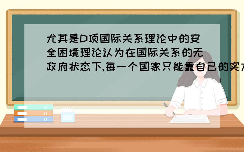 尤其是D项国际关系理论中的安全困境理论认为在国际关系的无政府状态下,每一个国家只能靠自己的实力来保护其安全与独立,但是一国群求安全的努力常常造成别国的不安全感,别国必然也增