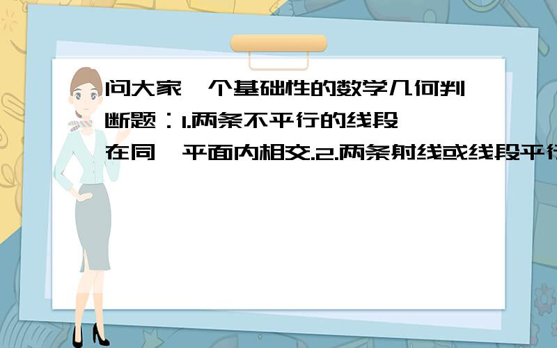 问大家一个基础性的数学几何判断题：1.两条不平行的线段,在同一平面内相交.2.两条射线或线段平行,是指它们所在的直线平行.3.在同一平面内,不相交的两条射线是平行线.4.在同一平面内,不