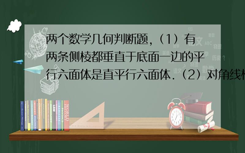 两个数学几何判断题,（1）有两条侧棱都垂直于底面一边的平行六面体是直平行六面体.（2）对角线相等的平行六面体是直平行六面体.上面两个命题对错情况怎样?如果错,原因是什么?