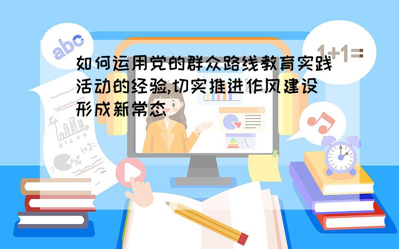 如何运用党的群众路线教育实践活动的经验,切实推进作风建设形成新常态