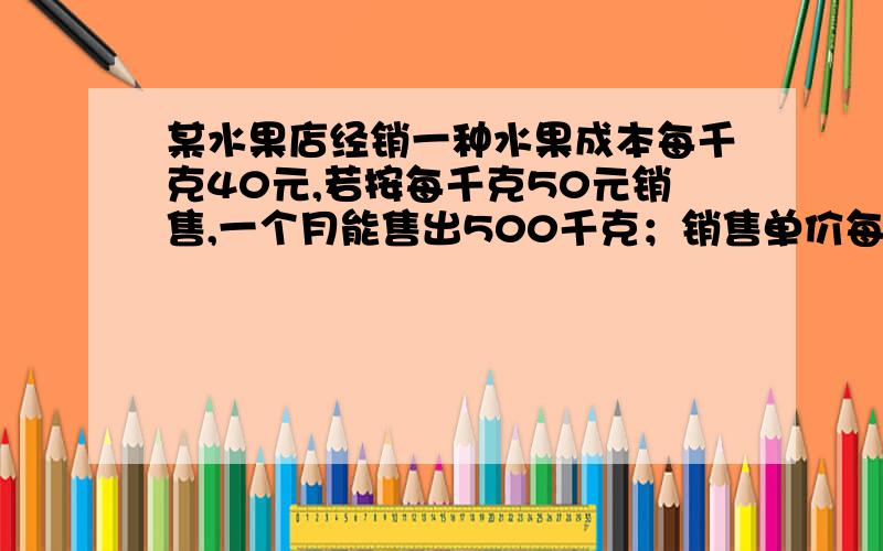 某水果店经销一种水果成本每千克40元,若按每千克50元销售,一个月能售出500千克；销售单价每涨一元,月销售量就减少10千克.水果店想月销售成本不超过10000元的情况下,使得月销售利润最大求