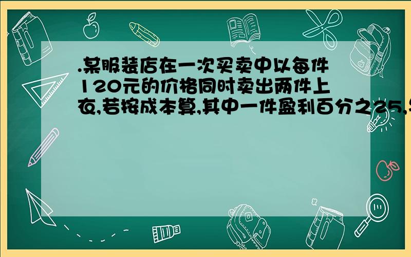 .某服装店在一次买卖中以每件120元的价格同时卖出两件上衣,若按成本算,其中一件盈利百分之25,另一件亏损百分之25,试通过计算说明这次买卖中服装店总的盈亏情况.