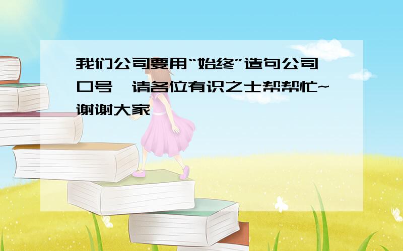 我们公司要用“始终”造句公司口号,请各位有识之士帮帮忙~谢谢大家