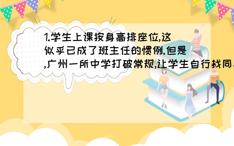 1.学生上课按身高排座位,这似乎已成了班主任的惯例.但是,广州一所中学打破常规,让学生自行找同桌.此举在中学校园引起强烈反响,对于“学校排座位,学生说了算”这种做法,师生有赞同的,