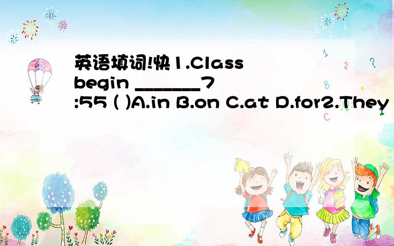 英语填词!快1.Class begin _______7:55 ( )A.in B.on C.at D.for2.They often help __________( )A.I B.mine C.my Dme3.Is it a picture________________your school?( )A.of B.to C.and D.with4.________any men in the room?A.Is there B.Are there C.Have D.Has