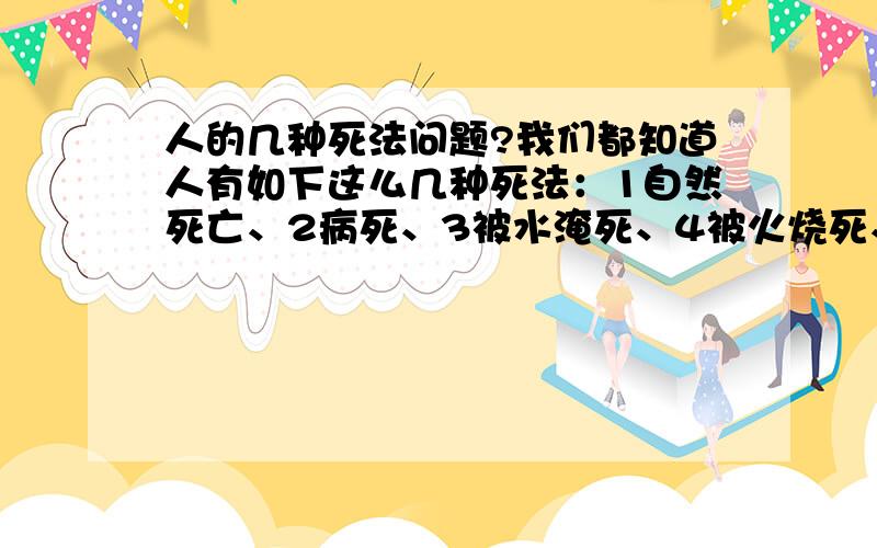 人的几种死法问题?我们都知道人有如下这么几种死法：1自然死亡、2病死、3被水淹死、4被火烧死、5触电死亡、6大出血失血过多死亡、7车祸死亡、8上吊死亡、9喝农药中毒死亡、10、饿死、1