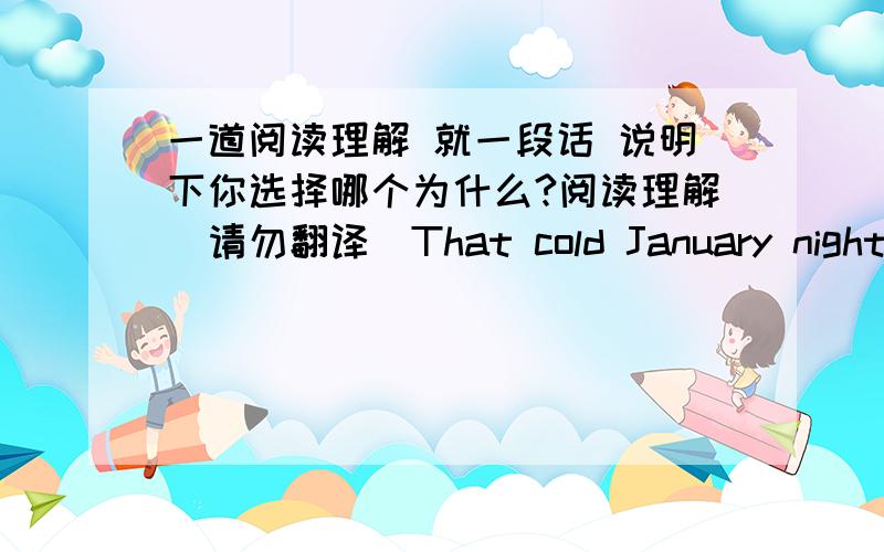 一道阅读理解 就一段话 说明下你选择哪个为什么?阅读理解（请勿翻译）That cold January night,I was growing sick of my life in San Francisco.There I was,walking home at one in the morning after atiring practice at the theate