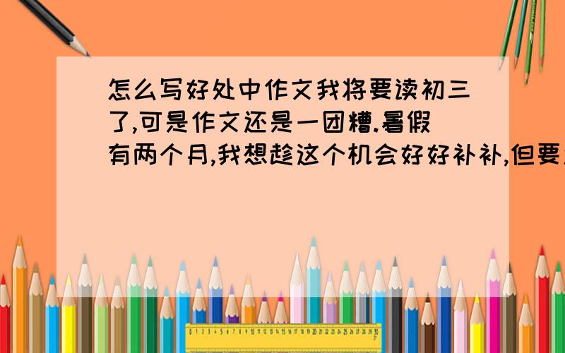 怎么写好处中作文我将要读初三了,可是作文还是一团糟.暑假有两个月,我想趁这个机会好好补补,但要怎么补呢?我一头雾水.作文的基本知识我还可以,就是表达,选材之类的太差,