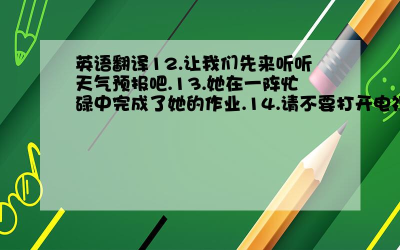 英语翻译12.让我们先来听听天气预报吧.13.她在一阵忙碌中完成了她的作业.14.请不要打开电视 15.他常常骑车去上学.（写两种）16.他们两个都喜欢看电影.（写两种）