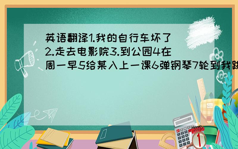 英语翻译1.我的自行车坏了 2.走去电影院3.到公园4在周一早5给某入上一课6弹钢琴7轮到我跳了9轮到谁游泳了10这桌子是什么做的11写信12点火13享受某事14妈妈在列清单15一罐清水16一管牙膏17捡