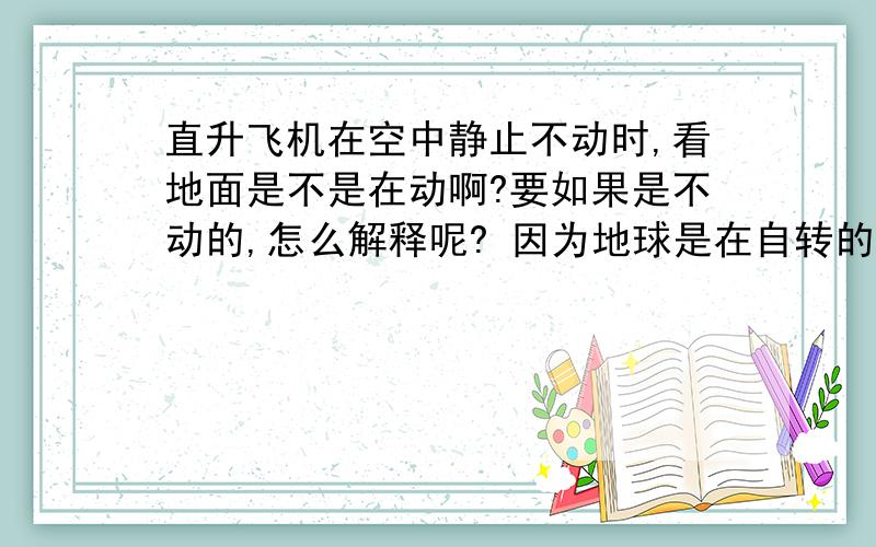 直升飞机在空中静止不动时,看地面是不是在动啊?要如果是不动的,怎么解释呢? 因为地球是在自转的啊、可别说是惯性哦.惯性是不能保持很长时间的.