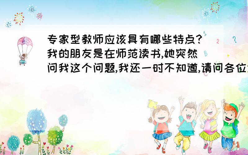 专家型教师应该具有哪些特点?我的朋友是在师范读书,她突然问我这个问题,我还一时不知道,请问各位大虾能不能告诉我,最好是从事教师职业的请告诉我,