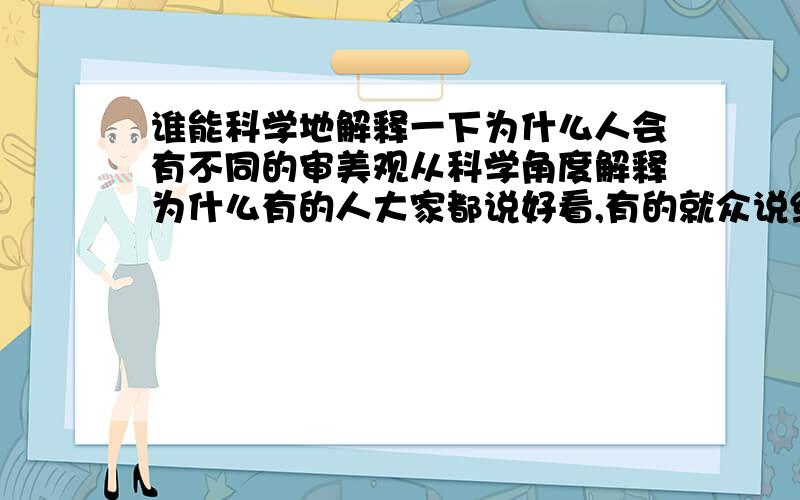 谁能科学地解释一下为什么人会有不同的审美观从科学角度解释为什么有的人大家都说好看,有的就众说纷纭,有的大家都觉得丑,可是有人觉得好看