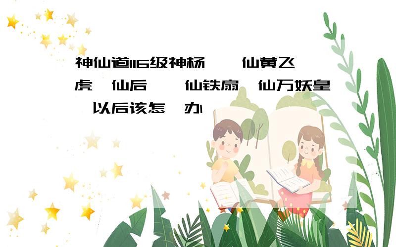 神仙道116级神杨戬,仙黄飞虎,仙后羿,仙铁扇,仙万妖皇,以后该怎麽办