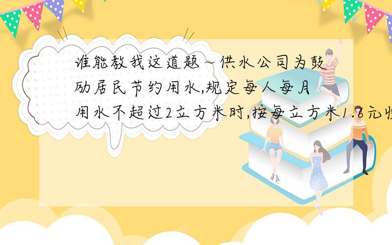 谁能教我这道题～供水公司为鼓励居民节约用水,规定每人每月用水不超过2立方米时,按每立方米1.6元收费；超过2立方米的部分按每立方米5元收费,小明一家有3口人,上月用水花费29.6元,小明上