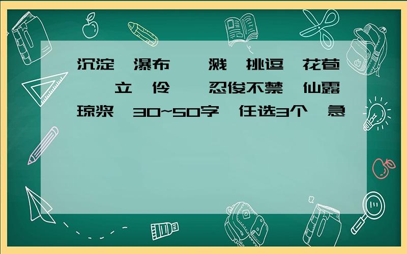 沉淀,瀑布,迸溅,挑逗,花苞,伫立,伶仃,忍俊不禁,仙露琼浆,30~50字,任选3个,急………………………………………