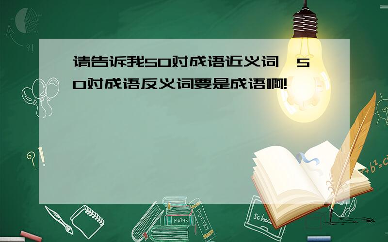 请告诉我50对成语近义词,50对成语反义词要是成语啊!