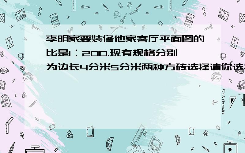 李明家要装修他家客厅平面图的比是1：200.现有规格分别为边长4分米5分米两种方砖选择请你选择其中的一种,算出李明家客厅需要铺设的块数.