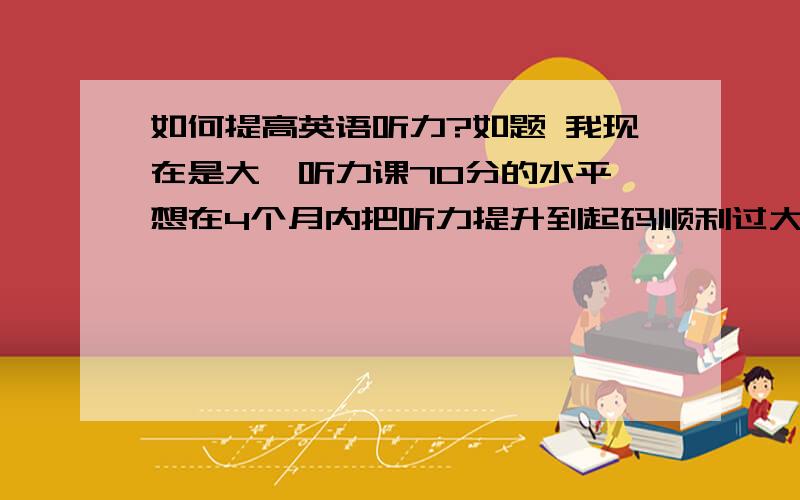 如何提高英语听力?如题 我现在是大一听力课70分的水平,想在4个月内把听力提升到起码顺利过大学英语4级的水平