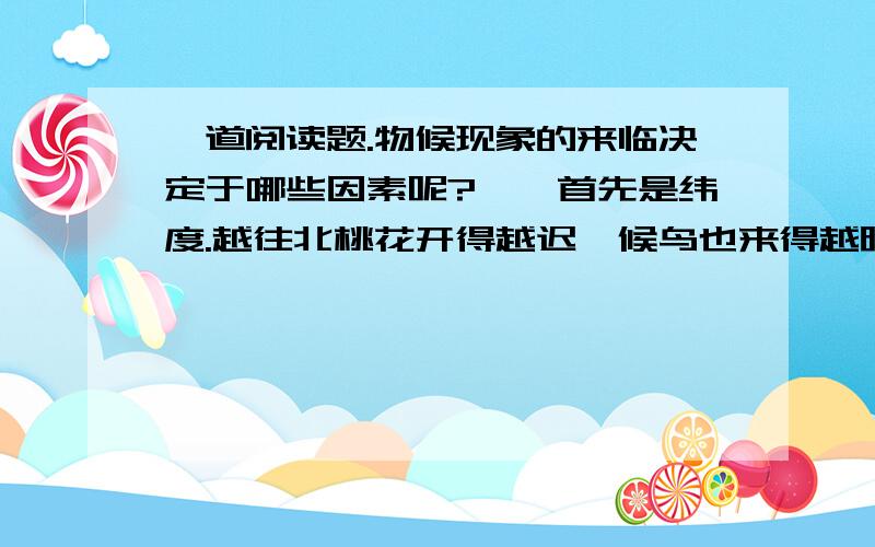 一道阅读题.物候现象的来临决定于哪些因素呢?　　首先是纬度.越往北桃花开得越迟,候鸟也来得越晚.值得指出的是物候现象南北差异的日数因季节的差别而不同.我国大陆性气候显著,冬冷夏