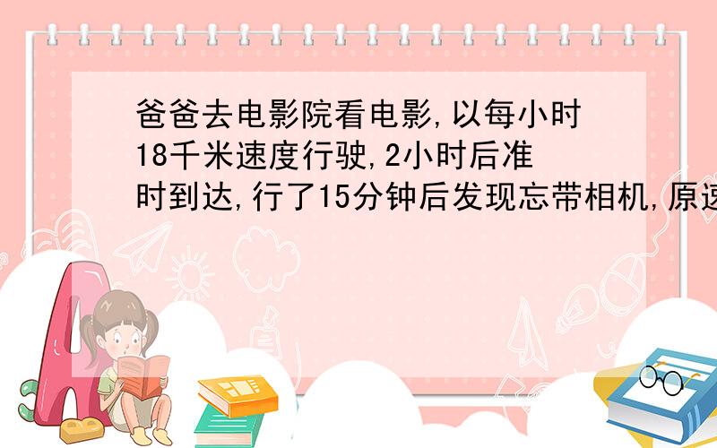 爸爸去电影院看电影,以每小时18千米速度行驶,2小时后准时到达,行了15分钟后发现忘带相机,原速返回去取,这时,他以每小时多少千米才能按时到达电影院