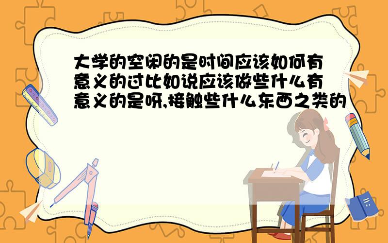 大学的空闲的是时间应该如何有意义的过比如说应该做些什么有意义的是呀,接触些什么东西之类的