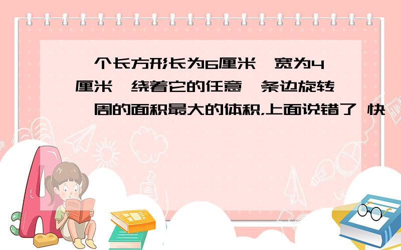 一个长方形长为6厘米,宽为4厘米,绕着它的任意一条边旋转一周的面积最大的体积，上面说错了 快