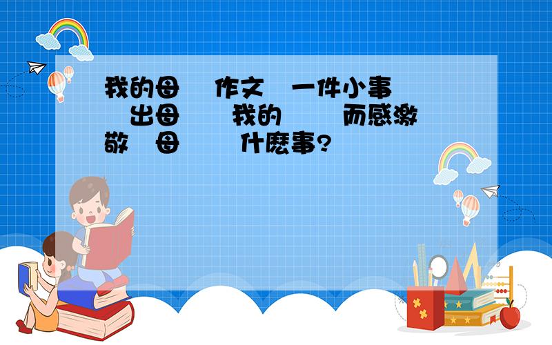 我的母親 作文從一件小事 體現出母親對我的愛 從而感激 敬愛母親 寫什麽事?