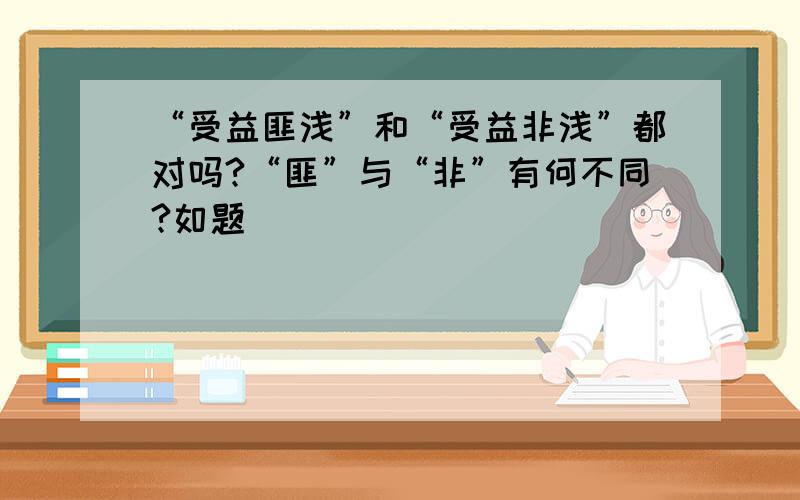 “受益匪浅”和“受益非浅”都对吗?“匪”与“非”有何不同?如题