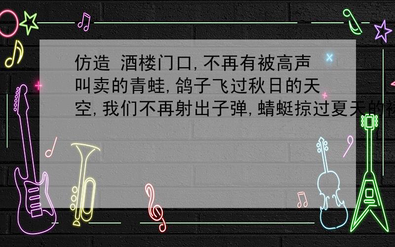 仿造 酒楼门口,不再有被高声叫卖的青蛙,鸽子飞过秋日的天空,我们不再射出子弹,蜻蜓掠过夏天的裙边,我