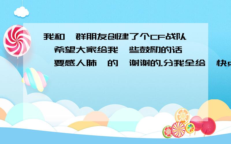 我和一群朋友创建了个CF战队,希望大家给我一些鼓励的话 ,要感人肺腑的,谢谢的.分我全给,快点额最好几十字左右