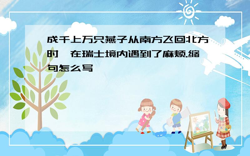 成千上万只燕子从南方飞回北方时,在瑞士境内遇到了麻烦.缩句怎么写