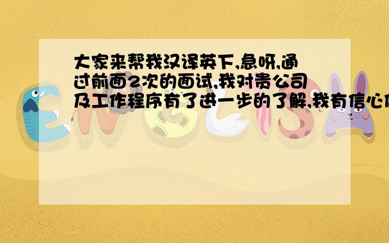 大家来帮我汉译英下,急呀,通过前面2次的面试,我对贵公司及工作程序有了进一步的了解,我有信心做好这个工作,希望能参与贵公司的发展.翻的越贴切越好,