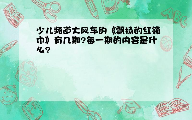 少儿频道大风车的《飘扬的红领巾》有几期?每一期的内容是什么?