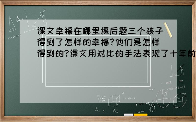 课文幸福在哪里课后题三个孩子得到了怎样的幸福?他们是怎样得到的?课文用对比的手法表现了十年前后的变化,体会这样写的好处.