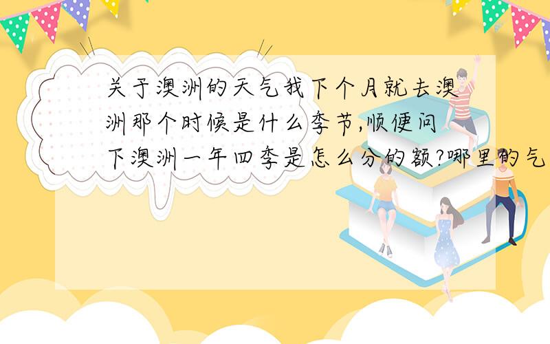 关于澳洲的天气我下个月就去澳洲那个时候是什么季节,顺便问下澳洲一年四季是怎么分的额?哪里的气温怎么样?我是在悉尼 还有那边阳光很强烈么?应用多少度防晒霜,冬天 秋天 春天 也要防