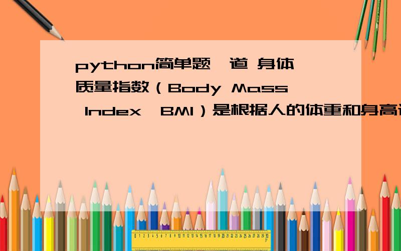 python简单题一道 身体质量指数（Body Mass Index,BMI）是根据人的体重和身高计算得出的一个数字,BMI对大多数人来说,是相当可靠的身体肥胖指标,其计算公式为：BMI=weight/high*2,其中体重单位为公