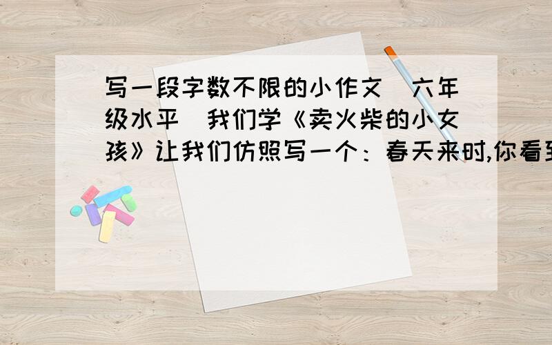 写一段字数不限的小作文（六年级水平）我们学《卖火柴的小女孩》让我们仿照写一个：春天来时,你看到草地上一片绿油油的小草时不禁想起······,字数不限,一个场景,举事例也可,