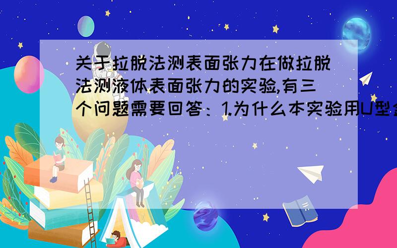 关于拉脱法测表面张力在做拉脱法测液体表面张力的实验,有三个问题需要回答：1.为什么本实验用U型金属丝浸入液体中,然后慢慢拉起,在金属丝内带起了一层薄膜,金属丝由液面拉脱所用的力