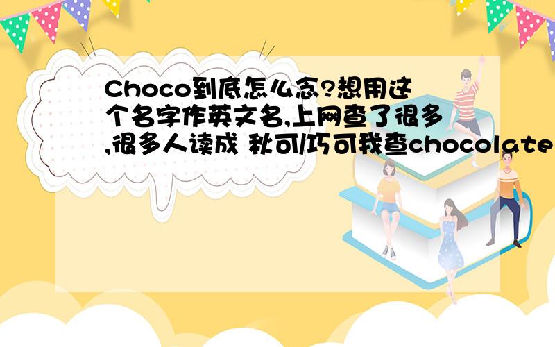 Choco到底怎么念?想用这个名字作英文名,上网查了很多,很多人读成 秋可/巧可我查chocolate发音是翘首啊,类似于抽口不知道到底该怎么读.读错了真要笑人了...PS:日本人为什么喜欢说chocolate是巧