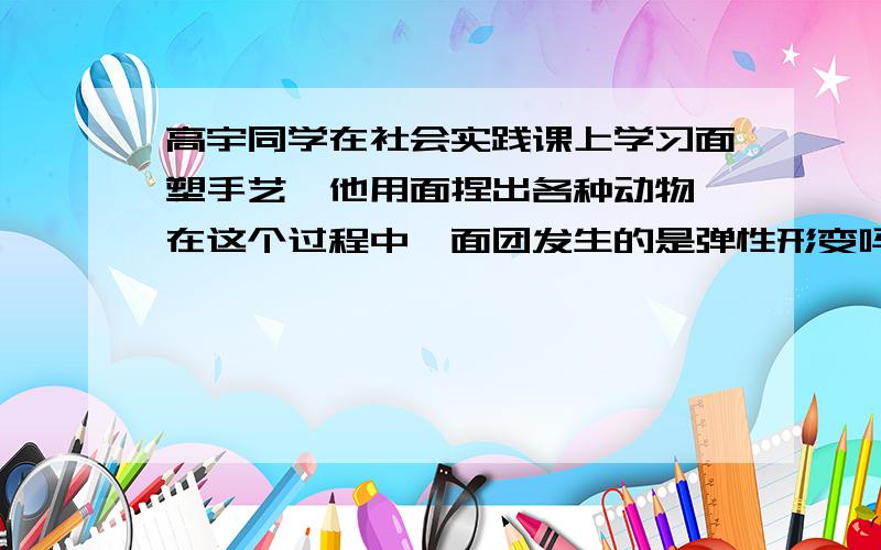 高宇同学在社会实践课上学习面塑手艺,他用面捏出各种动物,在这个过程中,面团发生的是弹性形变吗?原因