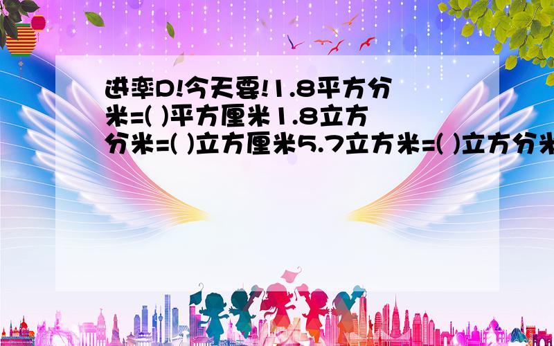 进率D!今天要!1.8平方分米=( )平方厘米1.8立方分米=( )立方厘米5.7立方米=( )立方分米0.06立方分米=( )立方厘米5900立方厘米=( )立方分米8030立方分米=( )立方米5升=( )毫升2.09立方分米=( )升2600毫升=(